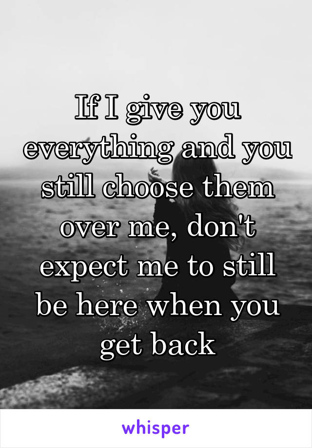 If I give you everything and you still choose them over me, don't expect me to still be here when you get back