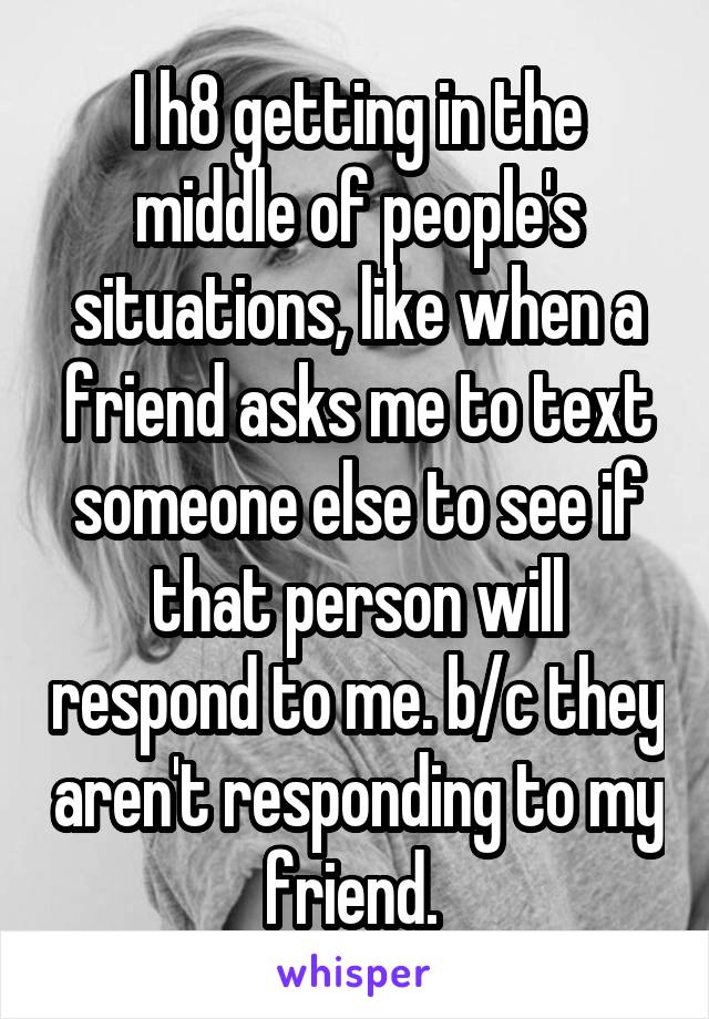 I h8 getting in the middle of people's situations, like when a friend asks me to text someone else to see if that person will respond to me. b/c they aren't responding to my friend. 