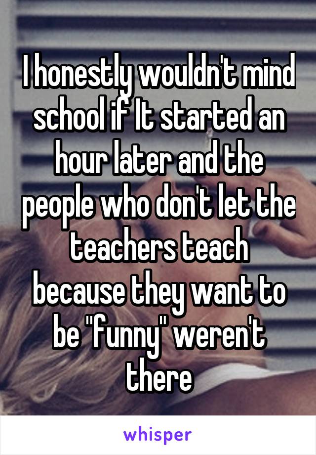 I honestly wouldn't mind school if It started an hour later and the people who don't let the teachers teach because they want to be "funny" weren't there