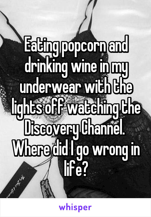 Eating popcorn and drinking wine in my underwear with the lights off watching the Discovery Channel.  Where did I go wrong in life?