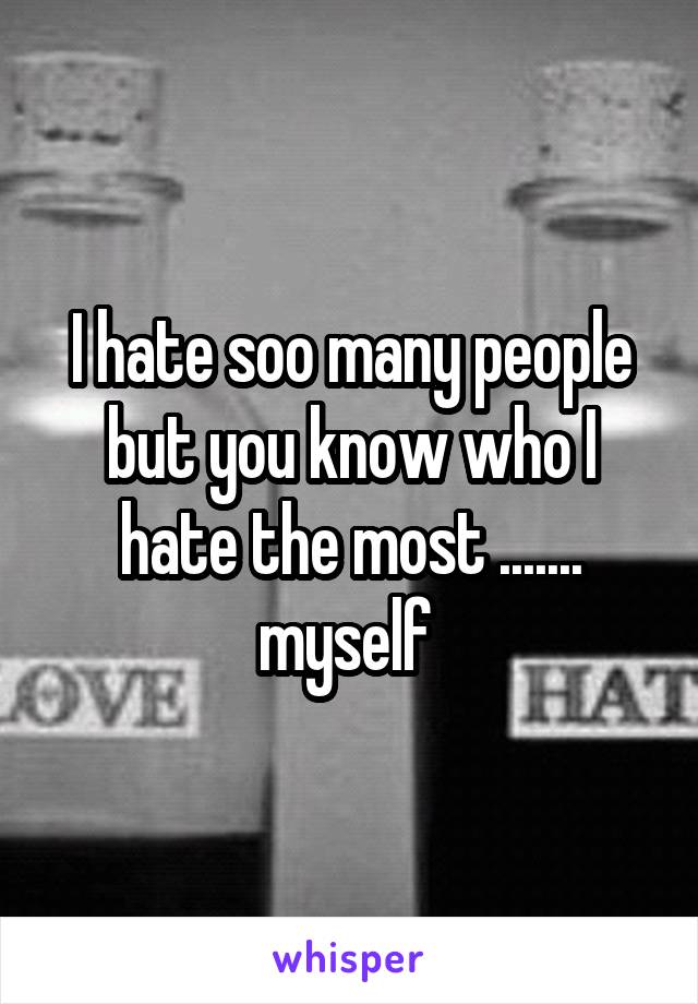 I hate soo many people but you know who I hate the most ....... myself 