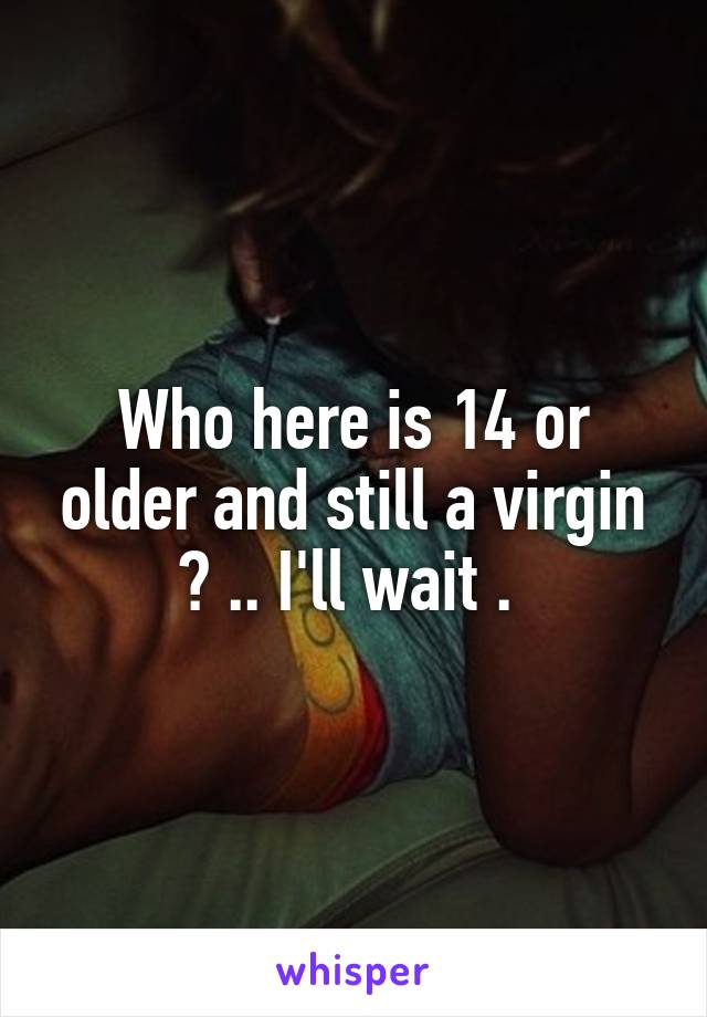 Who here is 14 or older and still a virgin ? .. I'll wait . 