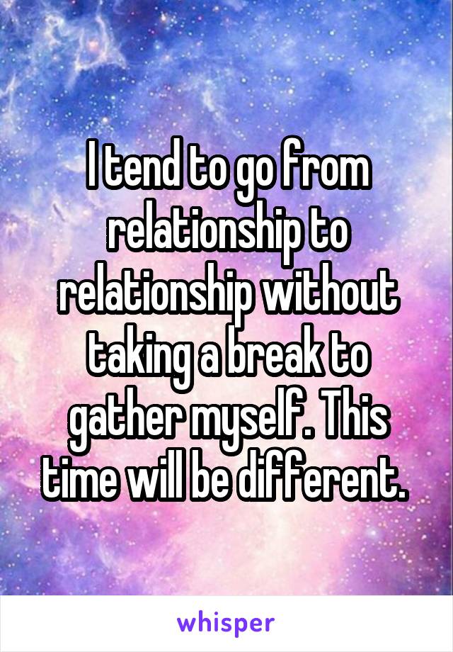 I tend to go from relationship to relationship without taking a break to gather myself. This time will be different. 