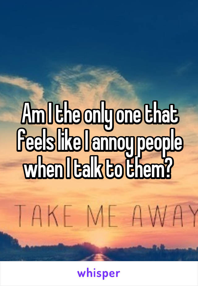 Am I the only one that feels like I annoy people when I talk to them? 