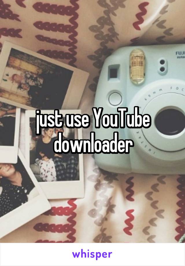 just use YouTube downloader