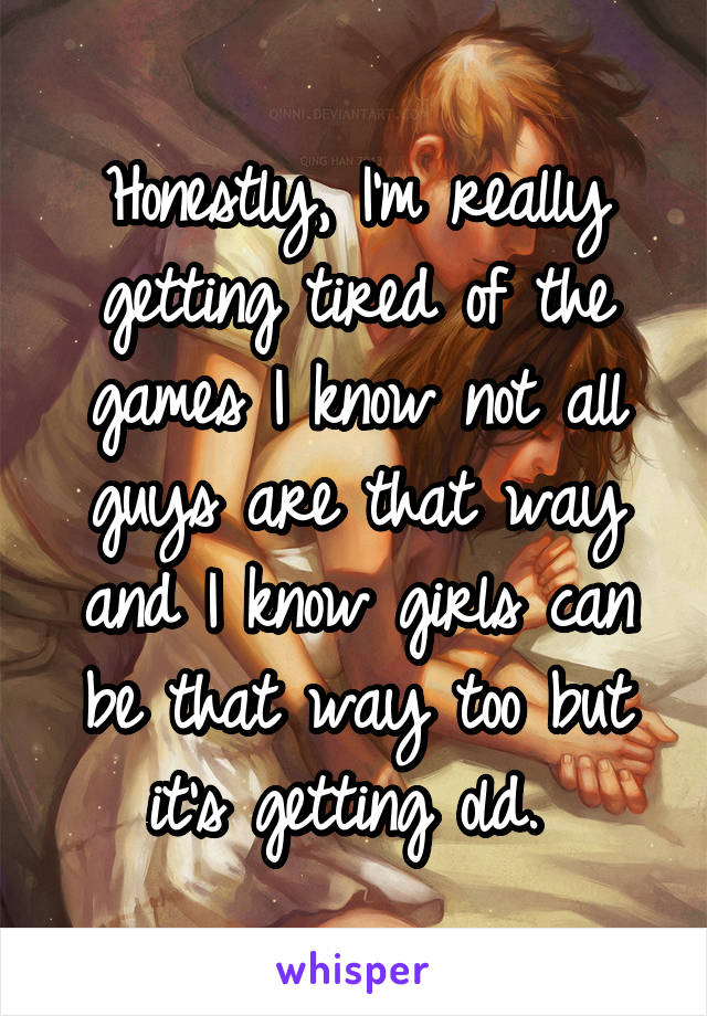 Honestly, I'm really getting tired of the games I know not all guys are that way and I know girls can be that way too but it's getting old. 