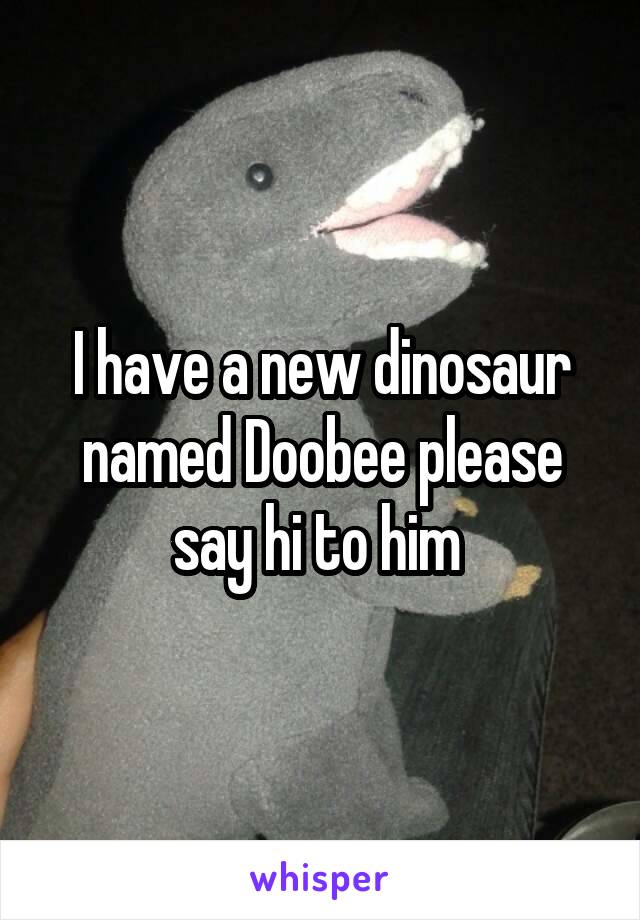 I have a new dinosaur named Doobee please say hi to him 