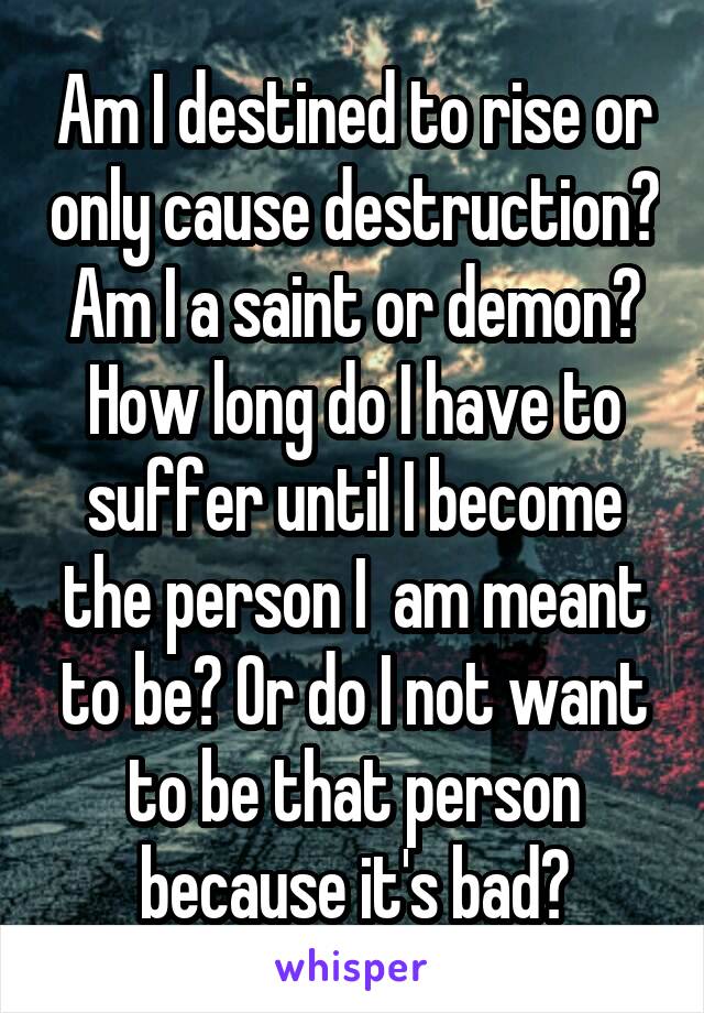 Am I destined to rise or only cause destruction? Am I a saint or demon? How long do I have to suffer until I become the person I  am meant to be? Or do I not want to be that person because it's bad?