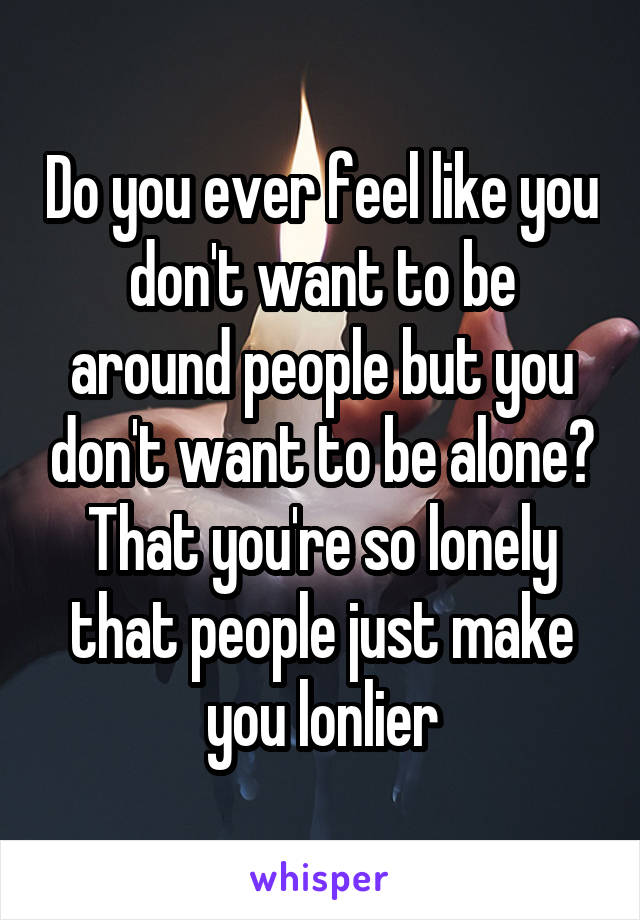 Do you ever feel like you don't want to be around people but you don't want to be alone? That you're so lonely that people just make you lonlier