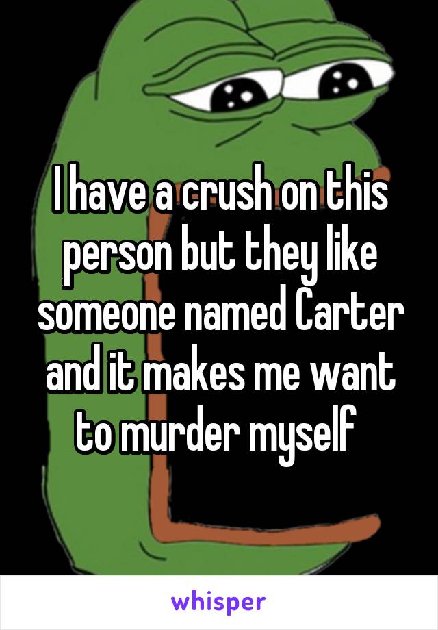 I have a crush on this person but they like someone named Carter and it makes me want to murder myself 