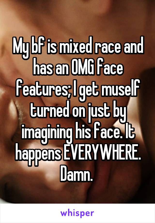 My bf is mixed race and has an OMG face features; I get muself turned on just by imagining his face. It happens EVERYWHERE. Damn. 