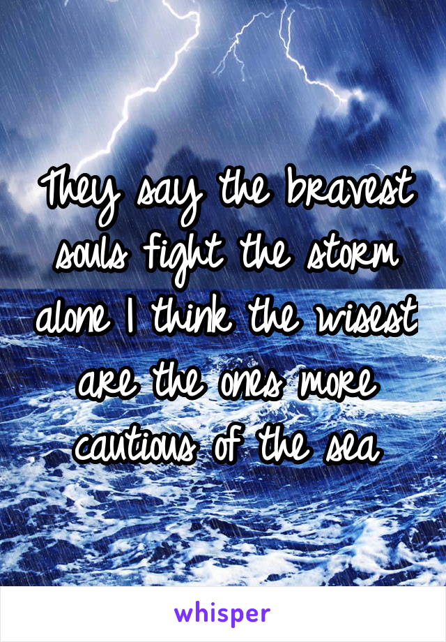 They say the bravest souls fight the storm alone I think the wisest are the ones more cautious of the sea