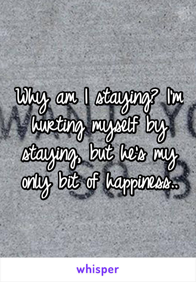 Why am I staying? I'm hurting myself by staying, but he's my only bit of happiness..