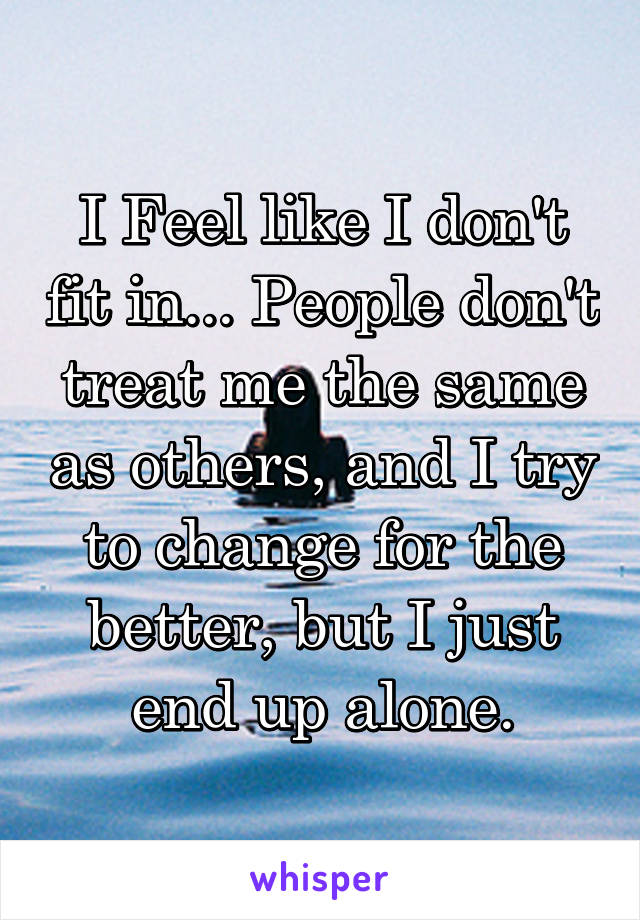 I Feel like I don't fit in... People don't treat me the same as others, and I try to change for the better, but I just end up alone.