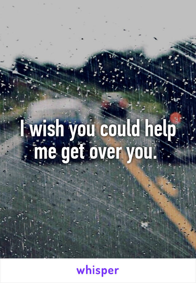 I wish you could help me get over you. 