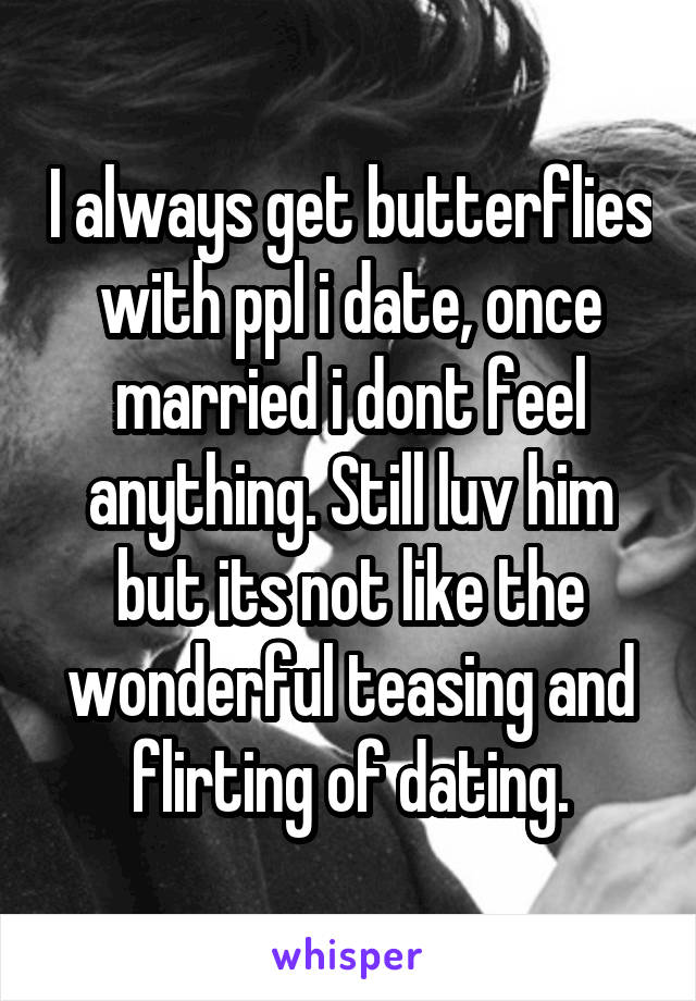 I always get butterflies with ppl i date, once married i dont feel anything. Still luv him but its not like the wonderful teasing and flirting of dating.