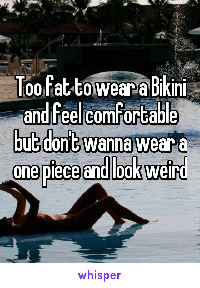 Too fat to wear a Bikini and feel comfortable but don't wanna wear a one piece and look weird 