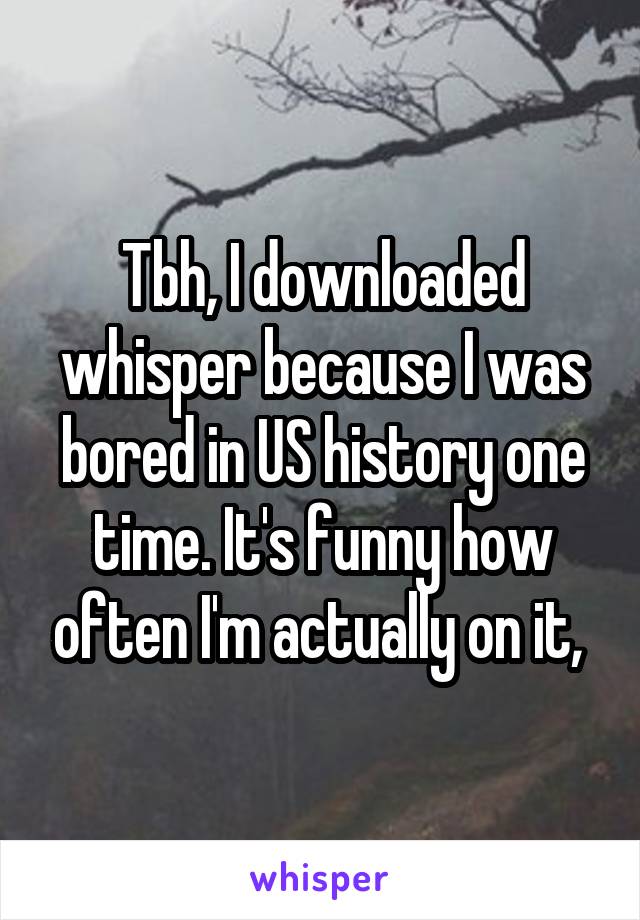 Tbh, I downloaded whisper because I was bored in US history one time. It's funny how often I'm actually on it, 