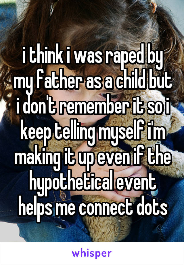 i think i was raped by my father as a child but i don't remember it so i keep telling myself i'm making it up even if the hypothetical event helps me connect dots