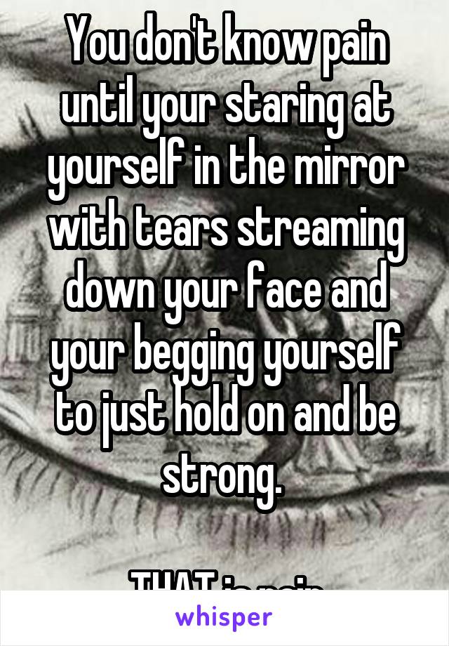 You don't know pain until your staring at yourself in the mirror with tears streaming down your face and your begging yourself to just hold on and be strong. 

THAT is pain