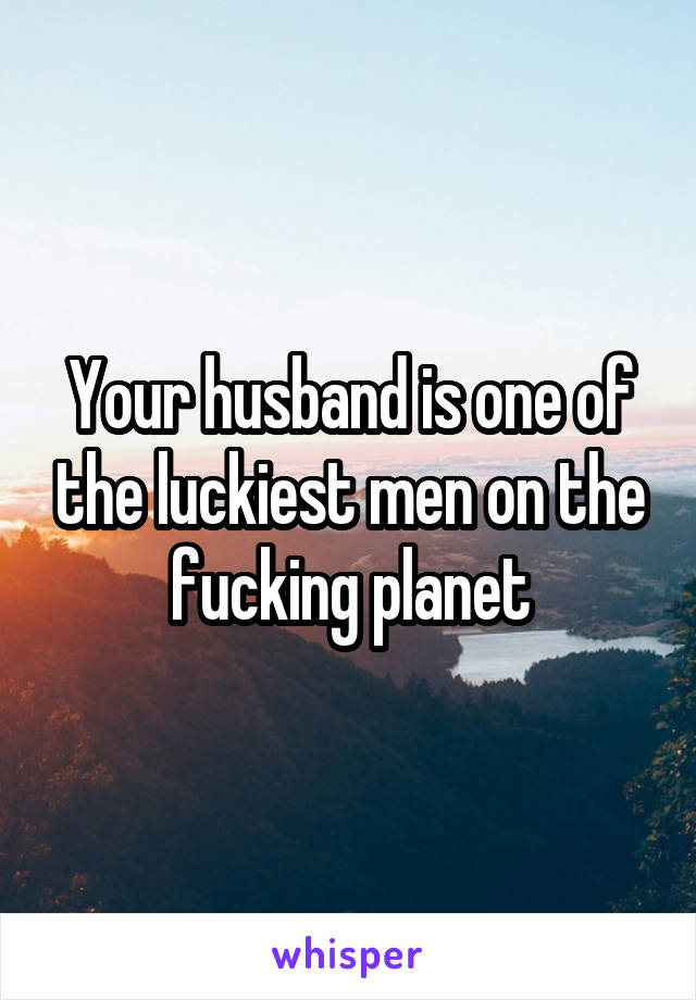 Your husband is one of the luckiest men on the fucking planet