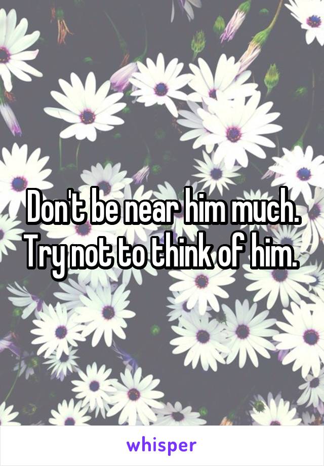 Don't be near him much. Try not to think of him. 