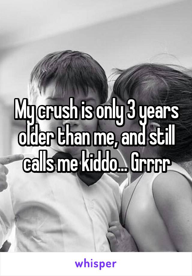 My crush is only 3 years older than me, and still calls me kiddo... Grrrr