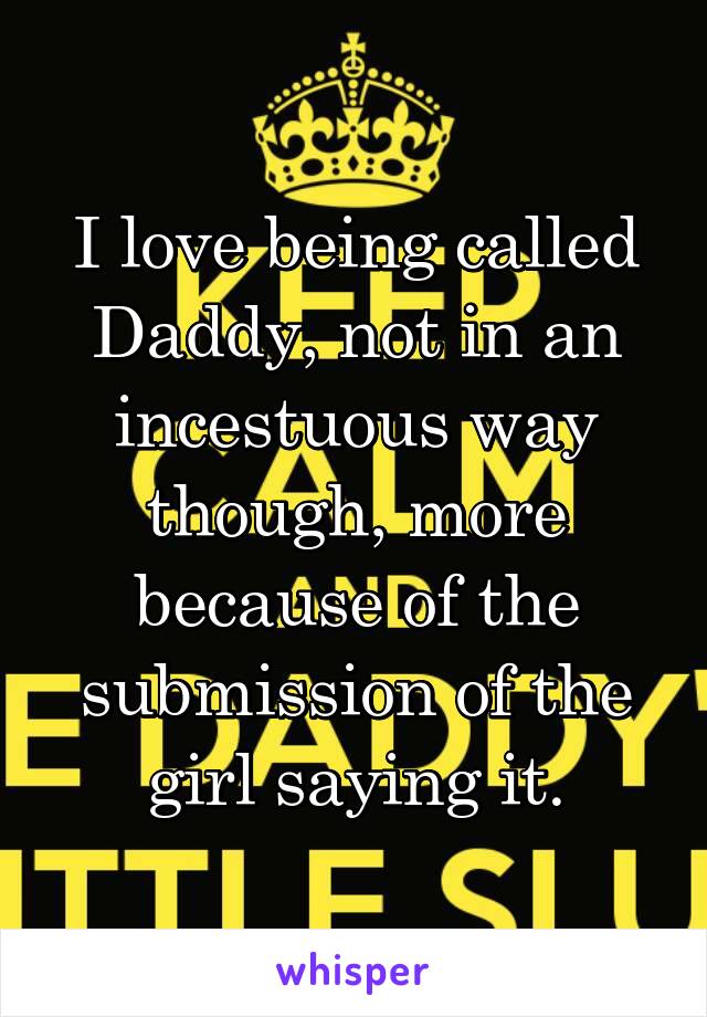 I love being called Daddy, not in an incestuous way though, more because of the submission of the girl saying it.