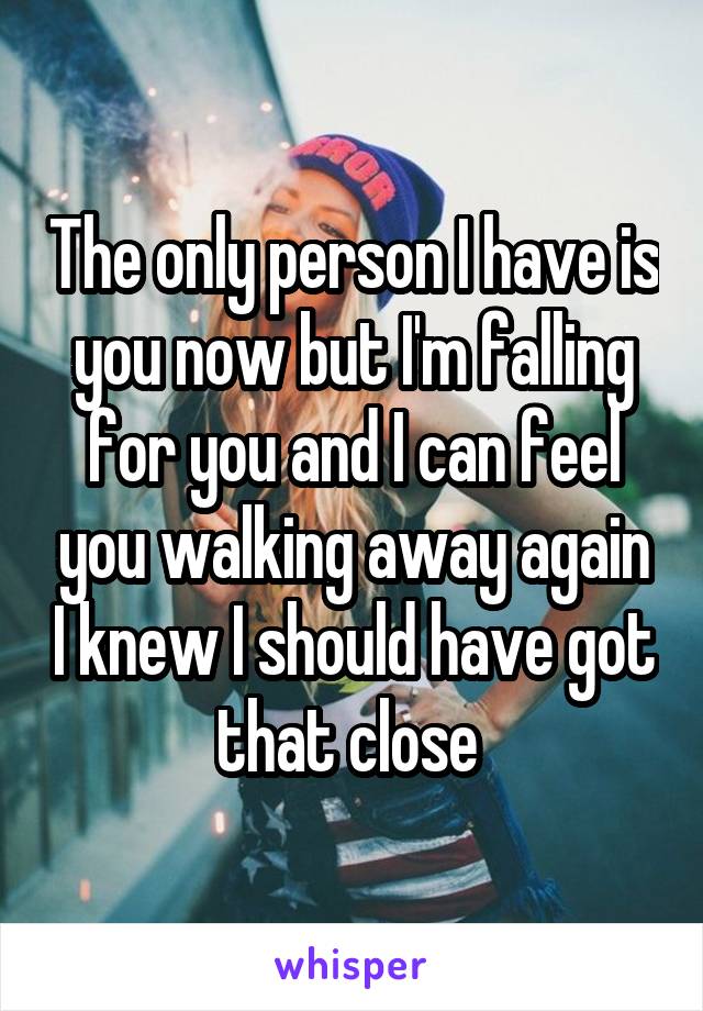 The only person I have is you now but I'm falling for you and I can feel you walking away again I knew I should have got that close 