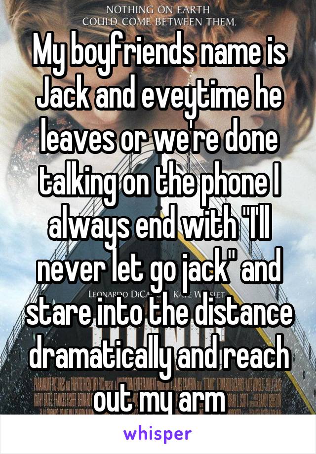 My boyfriends name is Jack and eveytime he leaves or we're done talking on the phone I always end with "I'll never let go jack" and stare into the distance dramatically and reach out my arm