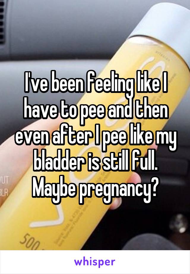 I've been feeling like I have to pee and then even after I pee like my bladder is still full. Maybe pregnancy?