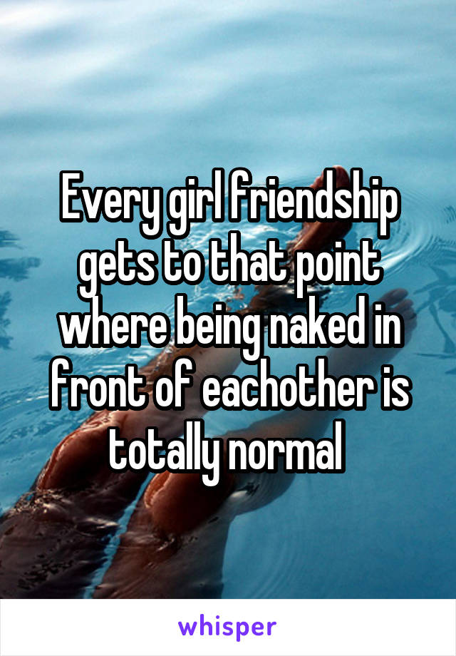 Every girl friendship gets to that point where being naked in front of eachother is totally normal 