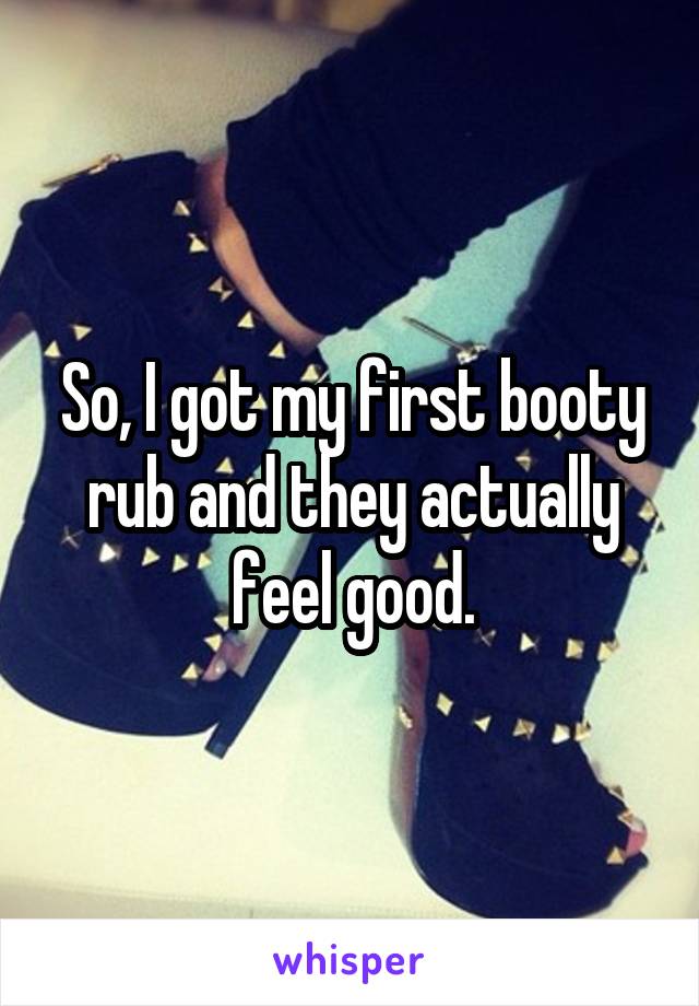 So, I got my first booty rub and they actually feel good.