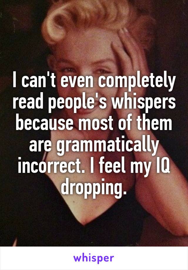 I can't even completely read people's whispers because most of them are grammatically incorrect. I feel my IQ dropping.