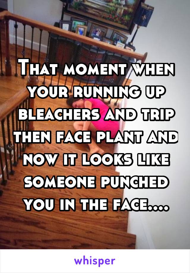 That moment when your running up bleachers and trip then face plant and now it looks like someone punched you in the face....