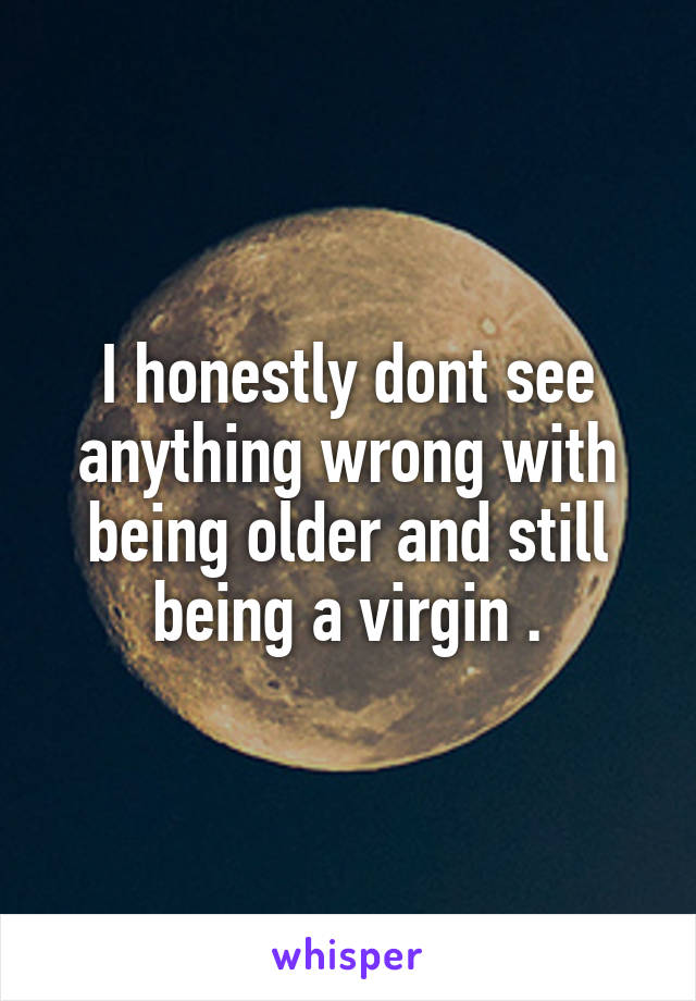 I honestly dont see anything wrong with being older and still being a virgin .