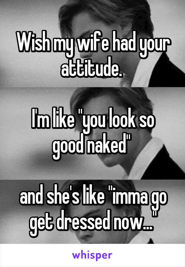 Wish my wife had your attitude. 

I'm like "you look so good naked" 

and she's like "imma go get dressed now..."