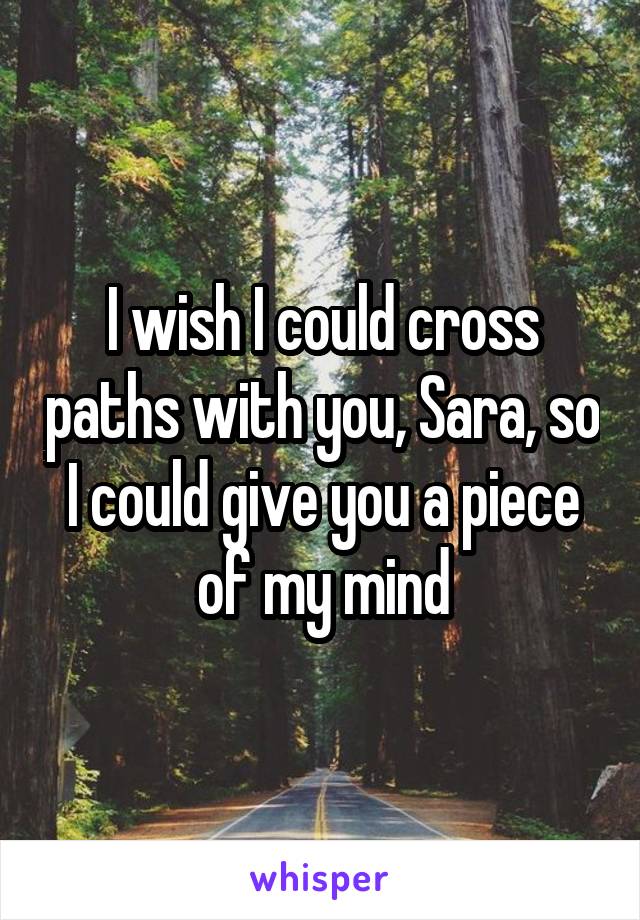 I wish I could cross paths with you, Sara, so I could give you a piece of my mind