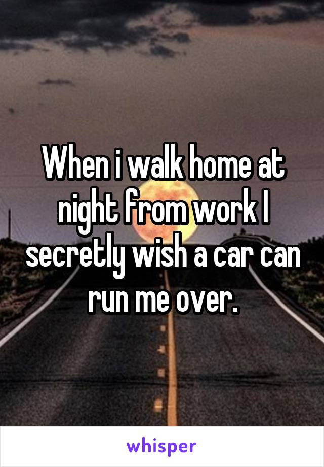 When i walk home at night from work I secretly wish a car can run me over.