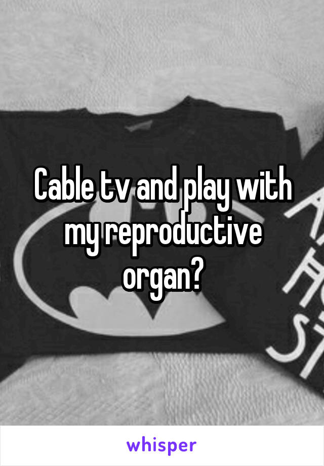 Cable tv and play with my reproductive organ?