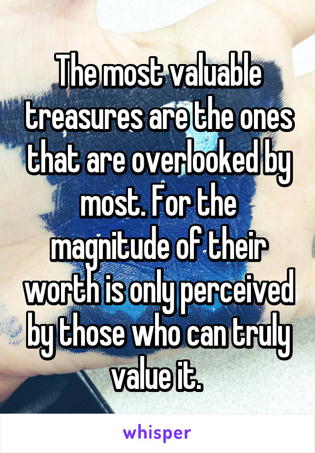 The most valuable treasures are the ones that are overlooked by most. For the magnitude of their worth is only perceived by those who can truly value it. 