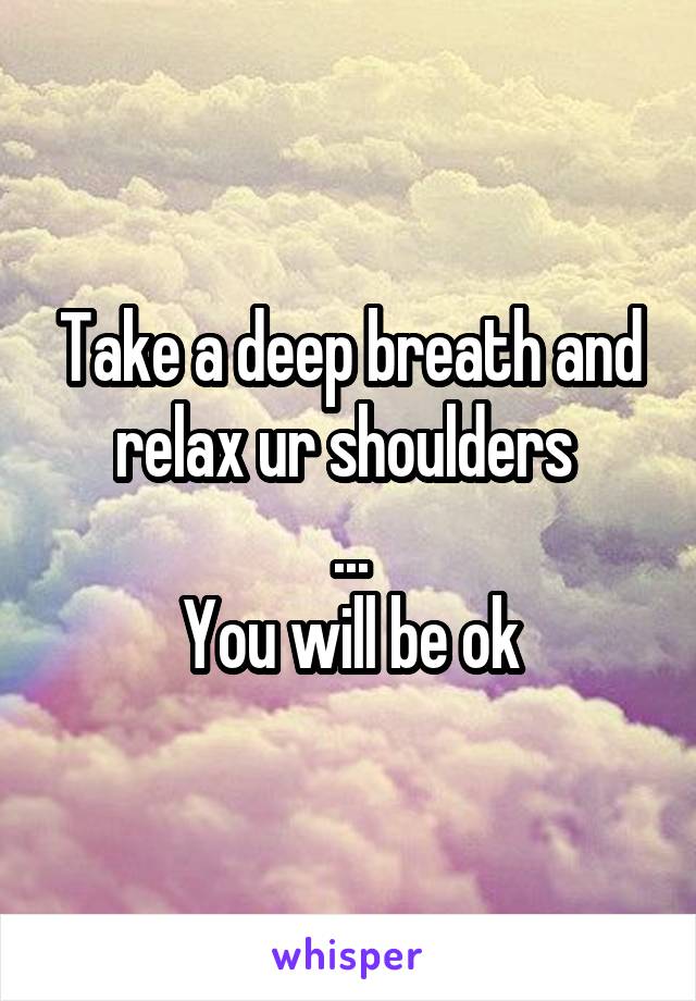 Take a deep breath and relax ur shoulders 
...
You will be ok