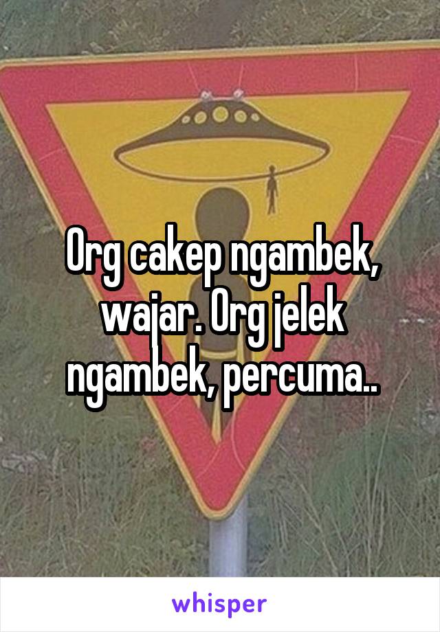 Org cakep ngambek, wajar. Org jelek ngambek, percuma..