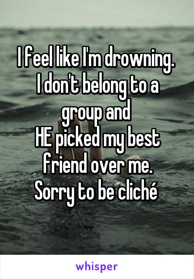 I feel like I'm drowning. 
I don't belong to a group and 
HE picked my best friend over me.
Sorry to be cliché 
