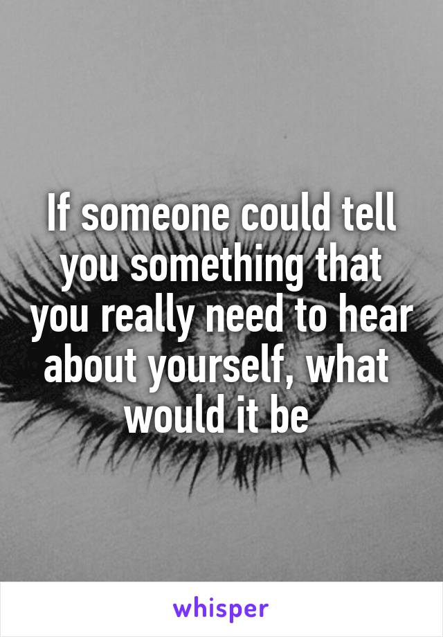 If someone could tell you something that you really need to hear about yourself, what  would it be 