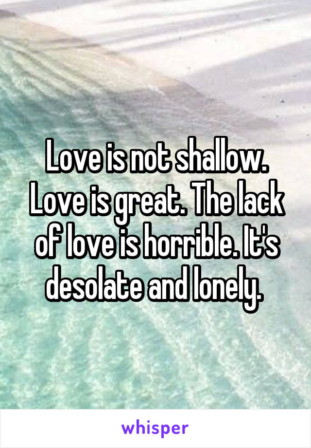 Love is not shallow. Love is great. The lack of love is horrible. It's desolate and lonely. 