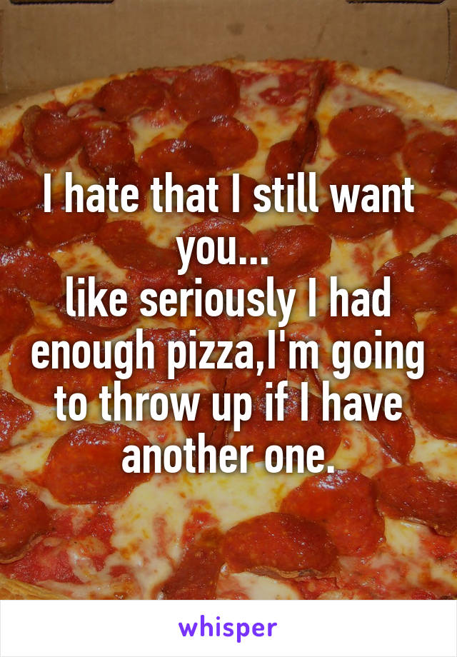 I hate that I still want you... 
like seriously I had enough pizza,I'm going to throw up if I have another one.