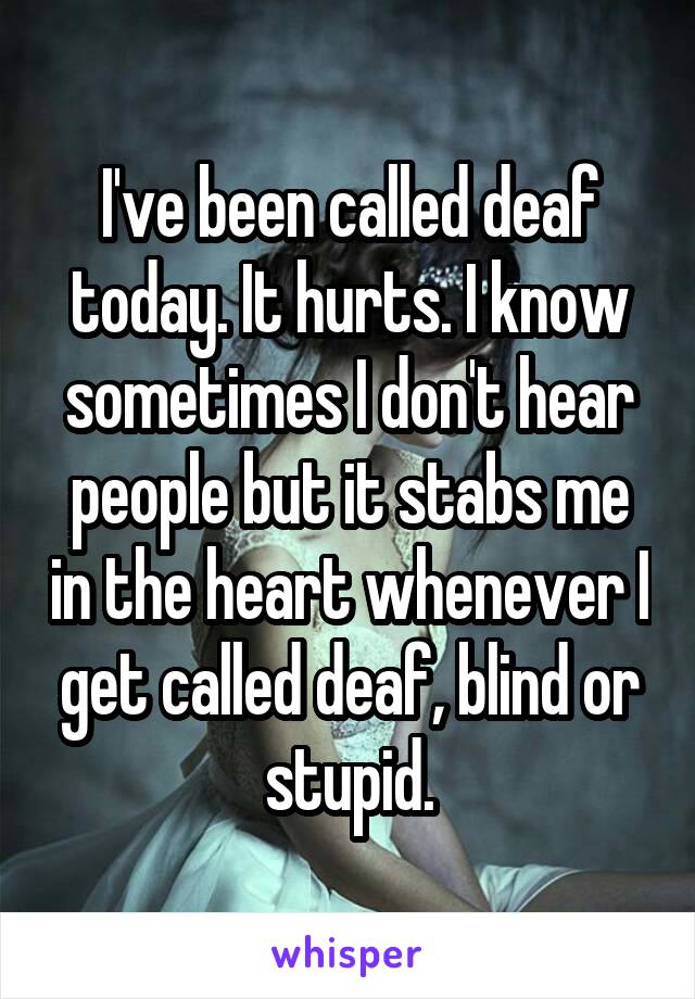 I've been called deaf today. It hurts. I know sometimes I don't hear people but it stabs me in the heart whenever I get called deaf, blind or stupid.