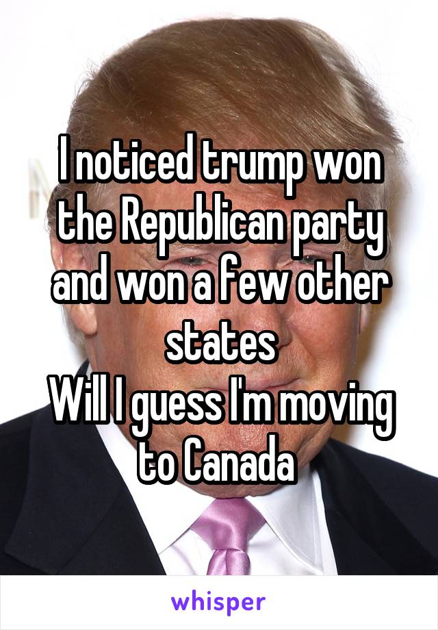 I noticed trump won the Republican party and won a few other states
Will I guess I'm moving to Canada 