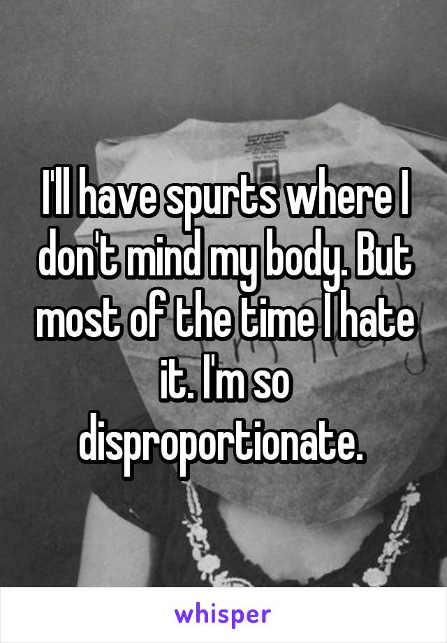 I'll have spurts where I don't mind my body. But most of the time I hate it. I'm so disproportionate. 